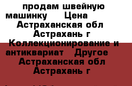 продам швейную машинку   › Цена ­ 1 000 - Астраханская обл., Астрахань г. Коллекционирование и антиквариат » Другое   . Астраханская обл.,Астрахань г.